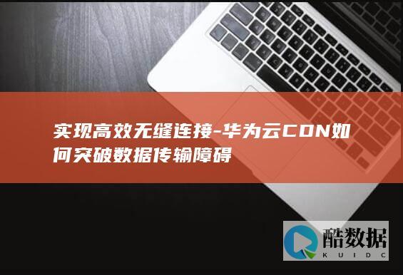 实现高效无缝连接-华为云CDN如何突破数据传输障碍