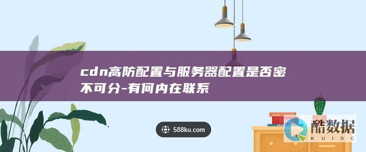cdn高防配置与服务器配置是否密不可分-有何内在联系