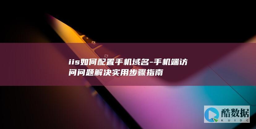 iis如何配置手机域名-手机端访问问题解决实用步骤指南