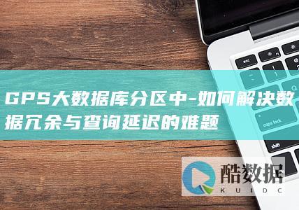 GPS大数据库分区中-如何解决数据冗余与查询延迟的难题