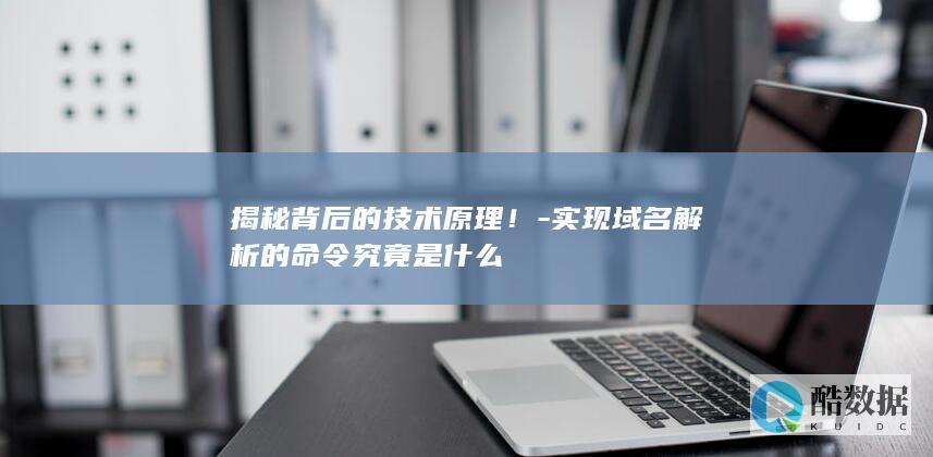 揭秘背后的技术原理！-实现域名解析的命令究竟是什么