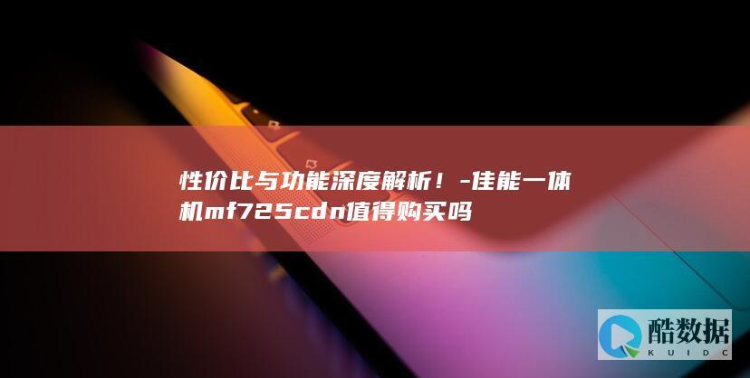 性价比与功能深度解析！-佳能一体机mf725cdn值得购买吗
