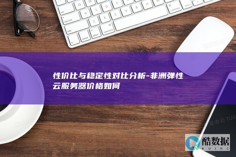 性价比与稳定性对比分析-非洲弹性云服务器价格如何