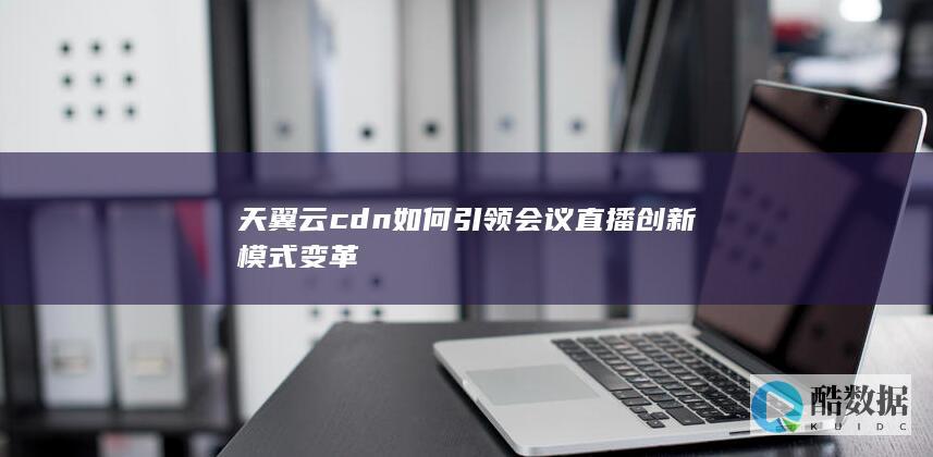 天翼云cdn如何引领会议直播创新模式变革