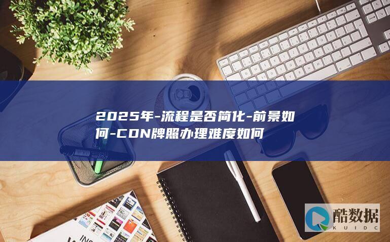 2025年-流程是否简化-前景如何-CDN牌照办理难度如何