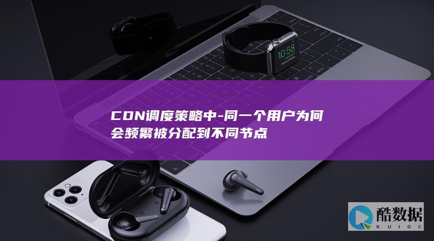 CDN调度策略中-同一个用户为何会频繁被分配到不同节点