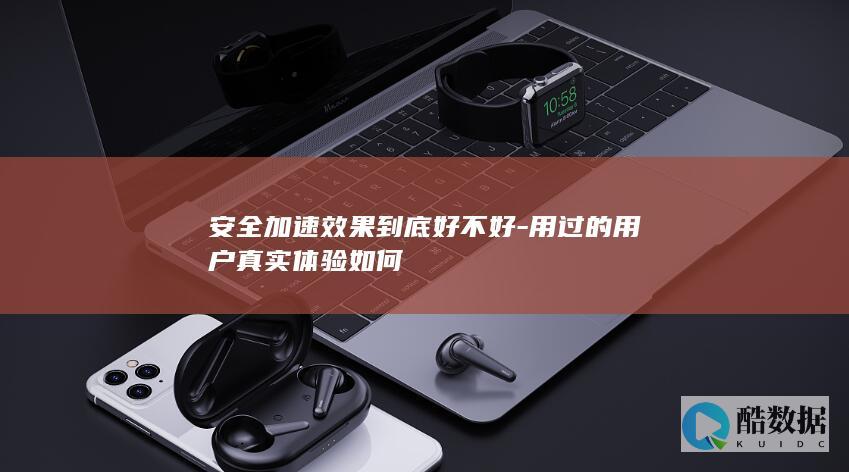 安全加速效果到底好不好-用过的用户真实体验如何