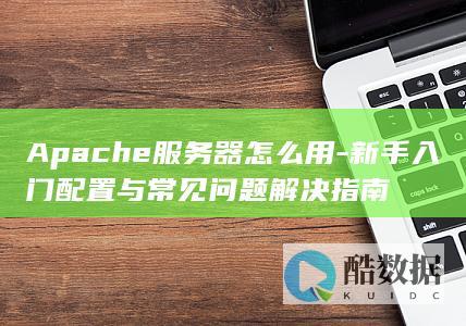 Apache服务器怎么用-新手入门配置与常见问题解决指南