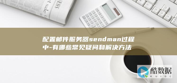 配置邮件服务器sendman过程中-有哪些常见疑问和解决方法