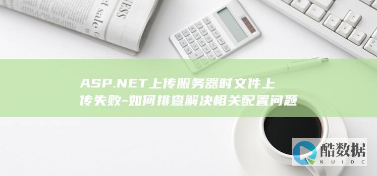 ASP.NET上传服务器时文件上传失败-如何排查解决相关配置问题