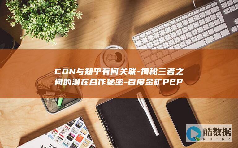 CDN与知乎有何关联-揭秘三者之间的潜在合作秘密-百度金矿P2P