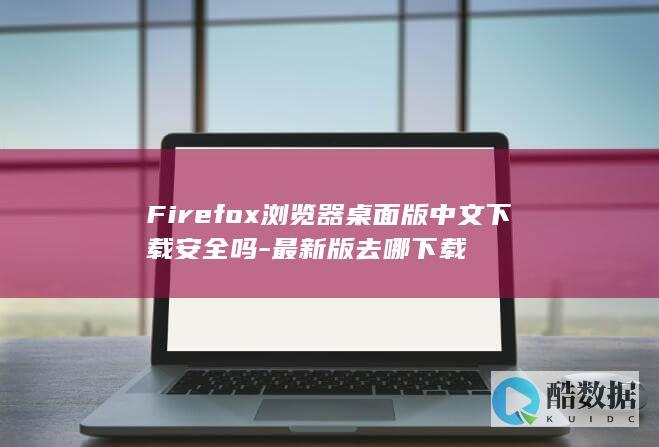 Firefox浏览器桌面版中文下载安全吗-最新版去哪下载
