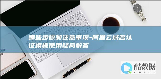 哪些步骤和注意事项-阿里云域名认证模板使用疑问解答