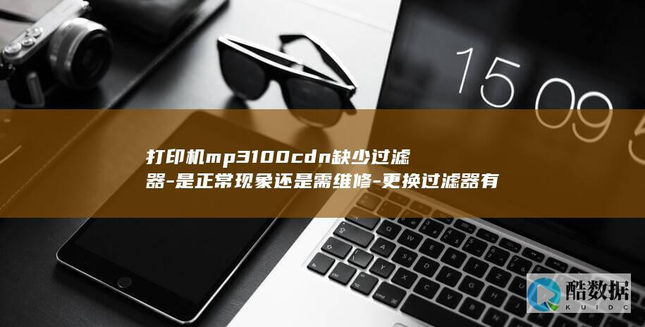 打印机mp3100cdn缺少过滤器-是正常现象还是需维修-更换过滤器有哪些建议