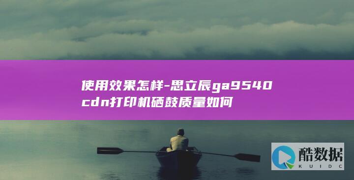 使用效果怎样-思立辰ga9540cdn打印机硒鼓质量如何