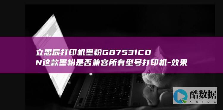 立思辰打印机墨粉GB7531CDN这款墨粉是否兼容所有型号打印机-效果和性价比如何
