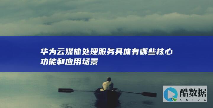 华为云媒体处理服务具体有哪些核心功能和应用场景