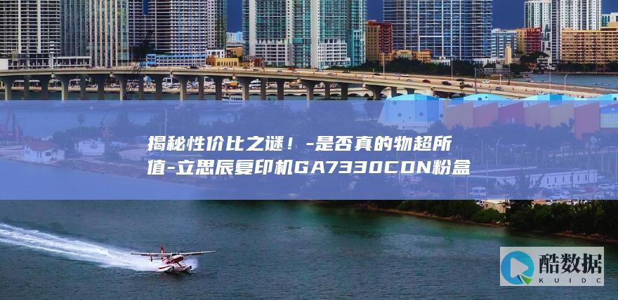 揭秘性价比之谜！-是否真的物超所值-立思辰复印机GA7330CDN粉盒