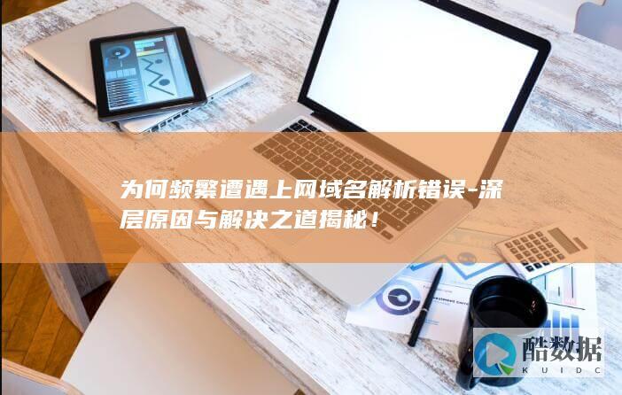 为何频繁遭遇上网域名解析错误-深层原因与解决之道揭秘！