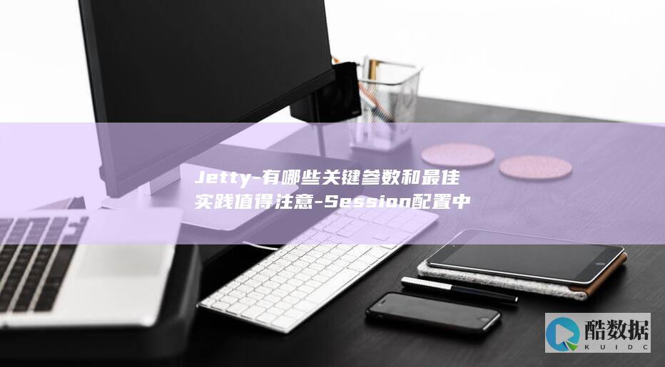 Jetty-有哪些关键参数和最佳实践值得注意-Session配置中