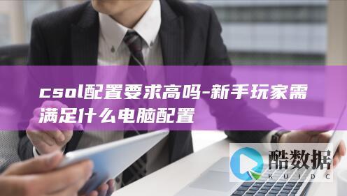 csol配置要求高吗-新手玩家需满足什么电脑配置