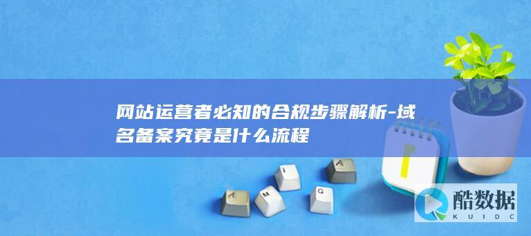 网站运营者必知的合规步骤解析-域名备案究竟是什么流程