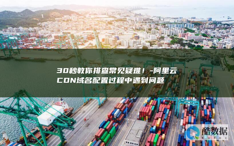 30秒教你排查常见疑难！-阿里云CDN域名配置过程中遇到问题