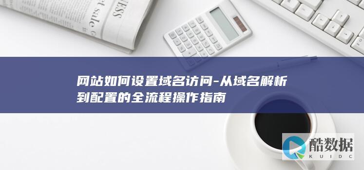 网站如何设置域名访问-从域名解析到配置的全流程操作指南
