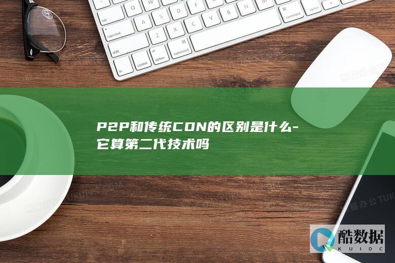 P2P和传统CDN的区别是什么-它算第二代技术吗