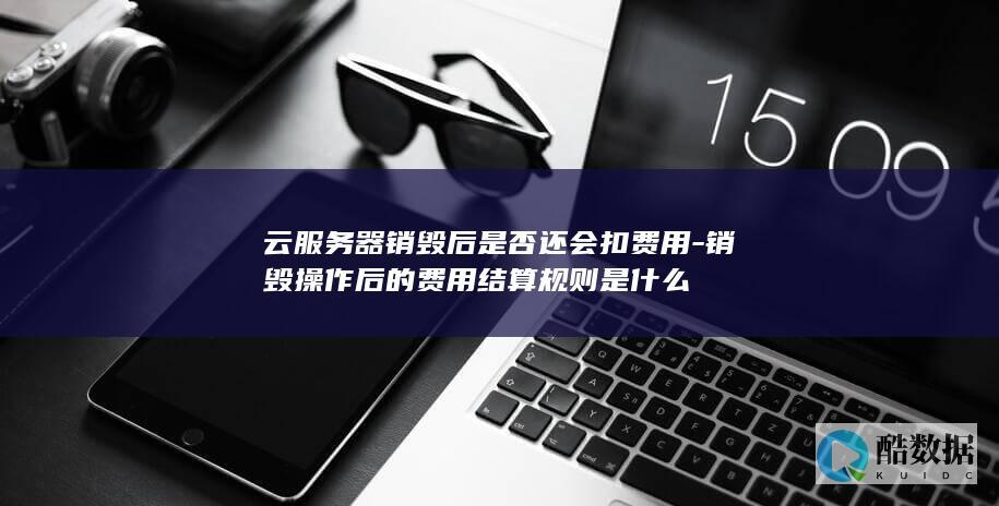 云服务器销毁后是否还会扣费用-销毁操作后的费用结算规则是什么