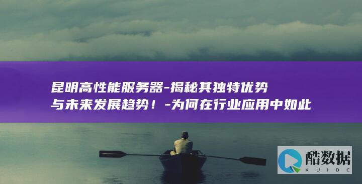 昆明高性能服务器-揭秘其独特优势与未来发展趋势！-为何在行业应用中如此受青睐