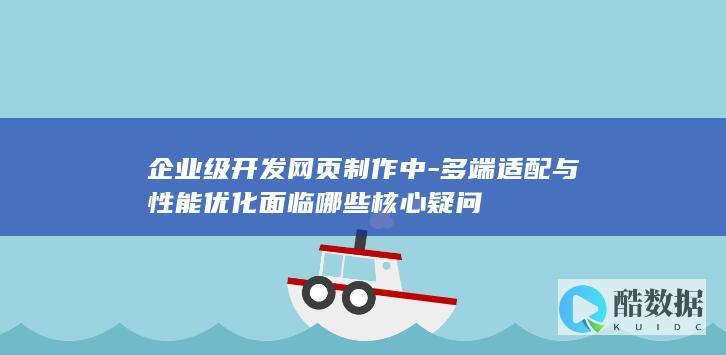 企业级开发网页制作中-多端适配与性能优化面临哪些核心疑问