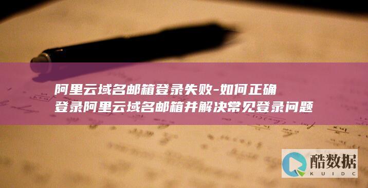 阿里云域名邮箱登录失败-如何正确登录阿里云域名邮箱并解决常见登录问题
