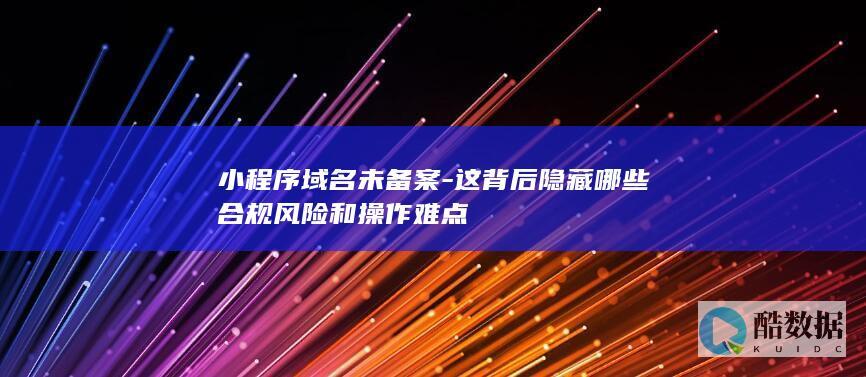 小程序域名未备案-这背后隐藏哪些合规风险和操作难点