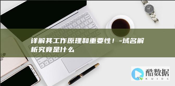 详解其工作原理和重要性！-域名解析究竟是什么