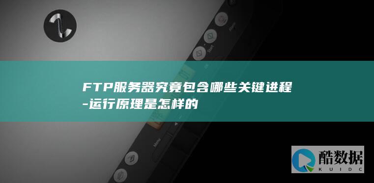 FTP服务器究竟包含哪些关键进程-运行原理是怎样的