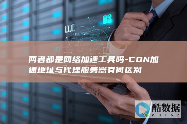 两者都是网络加速工具吗-CDN加速地址与代理服务器有何区别