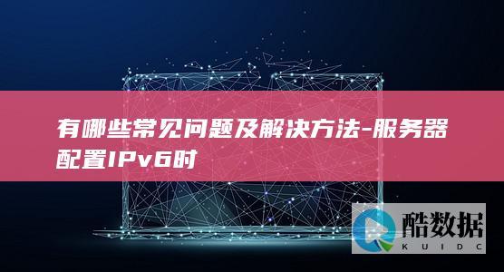 有哪些常见问题及解决方法-服务器配置IPv6时