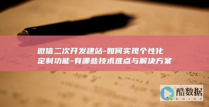 微信二次开发建站-如何实现个性化定制功能-有哪些技术难点与解决方案
