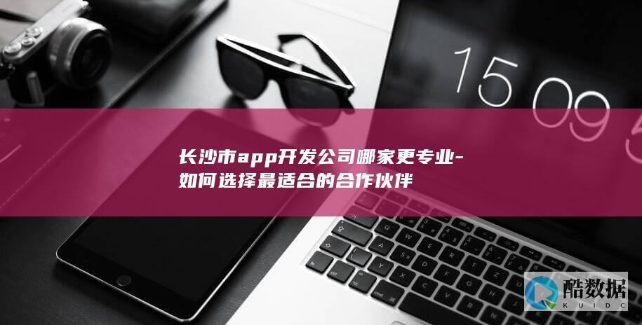 长沙市app开发公司哪家更专业-如何选择最适合的合作伙伴