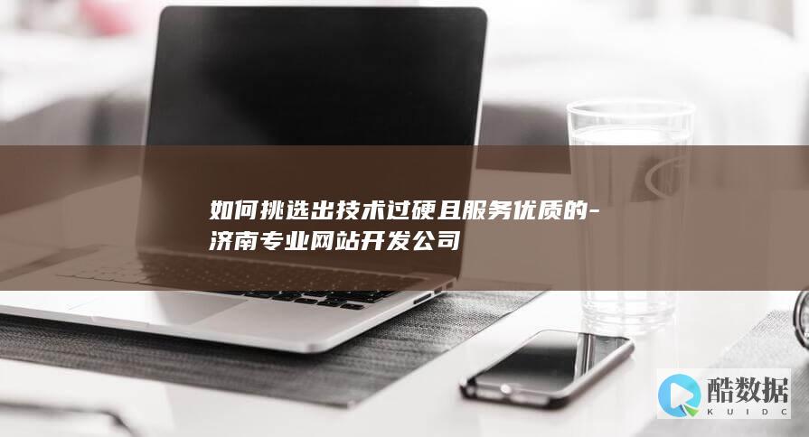 如何挑选出技术过硬且服务优质的-济南专业网站开发公司