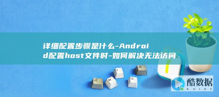详细配置步骤是什么-Android配置host文件时-如何解决无法访问网站的问题