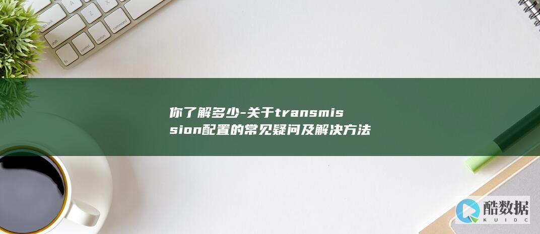 你了解多少-关于transmission配置的常见疑问及解决方法