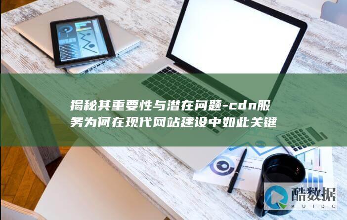 揭秘其重要性与潜在问题-cdn服务为何在现代网站建设中如此关键
