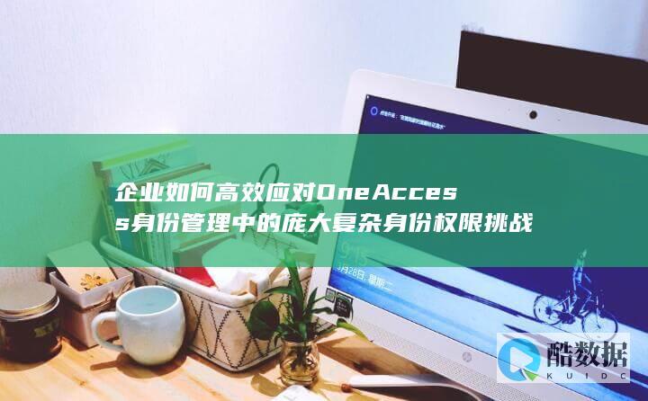 企业如何高效应对OneAccess身份管理中的庞大复杂身份权限挑战