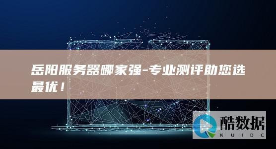 岳阳服务器哪家强-专业测评助您选最优！