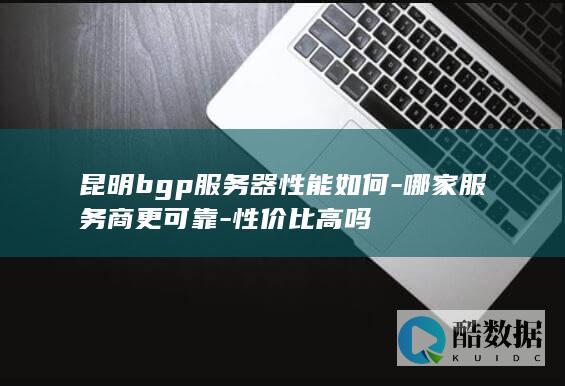 昆明bgp服务器性能如何-哪家服务商更可靠-性价比高吗