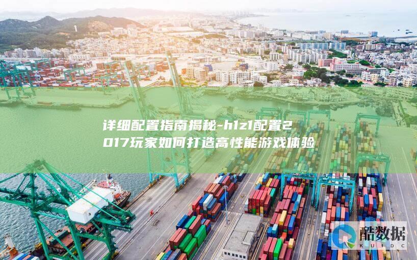 详细配置指南揭秘-h1z1配置2017玩家如何打造高性能游戏体验