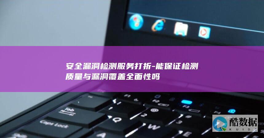 安全漏洞检测服务打折-能保证检测质量与漏洞覆盖全面性吗