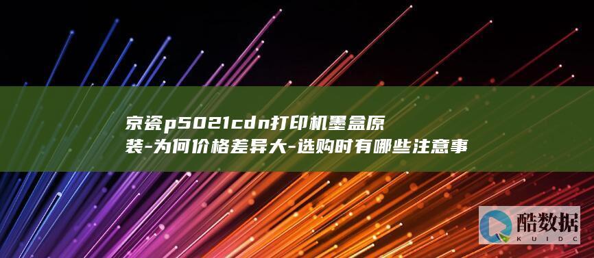 京瓷p5021cdn打印机墨盒原装-为何价格差异大-选购时有哪些注意事项
